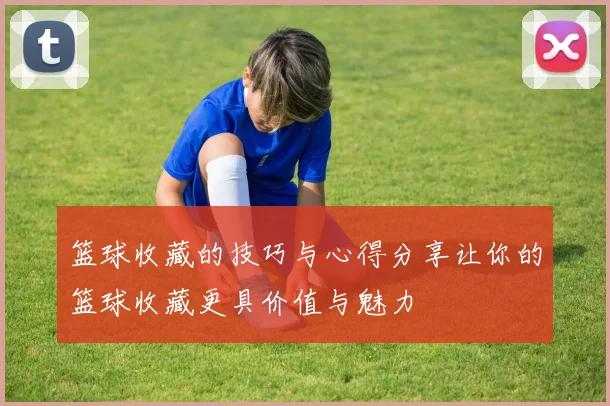 篮球收藏的技巧与心得分享让你的篮球收藏更具价值与魅力