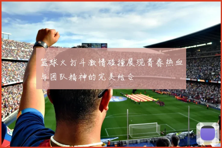 篮球火打斗激情碰撞展现青春热血与团队精神的完美结合