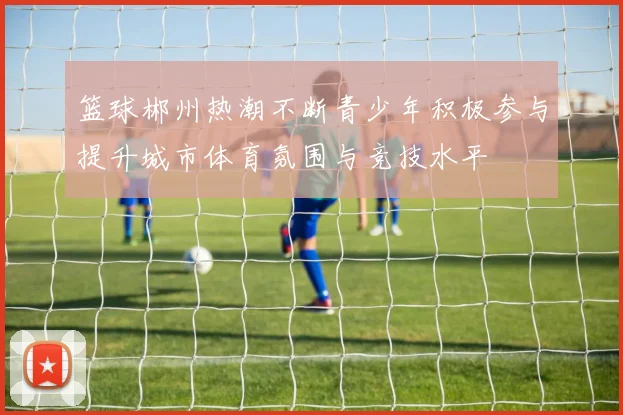 篮球郴州热潮不断青少年积极参与提升城市体育氛围与竞技水平