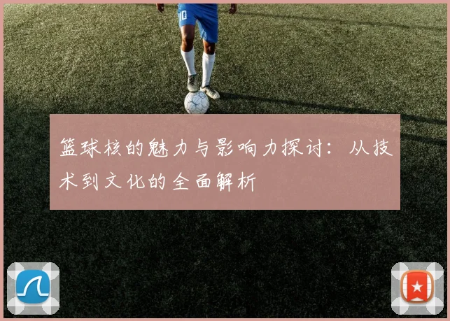 篮球核的魅力与影响力探讨：从技术到文化的全面解析